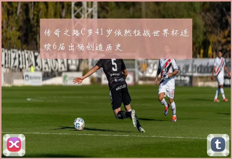 传奇之路C罗41岁依然征战世界杯连续6届出场创造历史