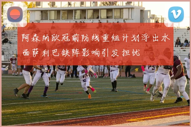 阿森纳欧冠前防线重组计划浮出水面萨利巴缺阵影响引发担忧