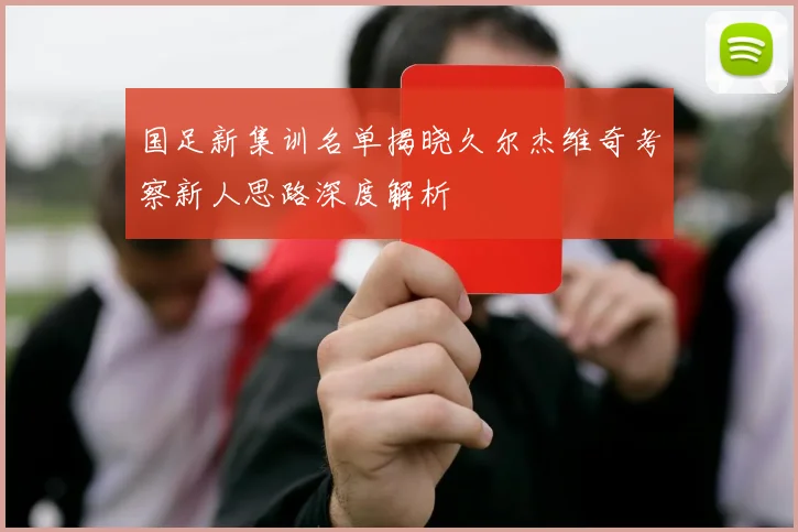 国足新集训名单揭晓久尔杰维奇考察新人思路深度解析