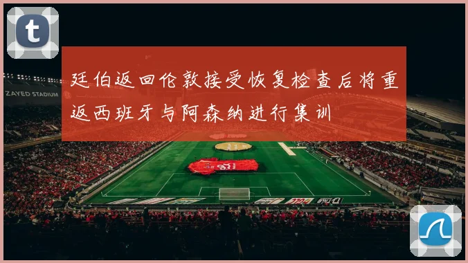 廷伯返回伦敦接受恢复检查后将重返西班牙与阿森纳进行集训