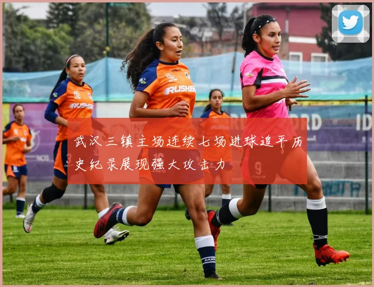 武汉三镇主场连续七场进球追平历史纪录展现强大攻击力