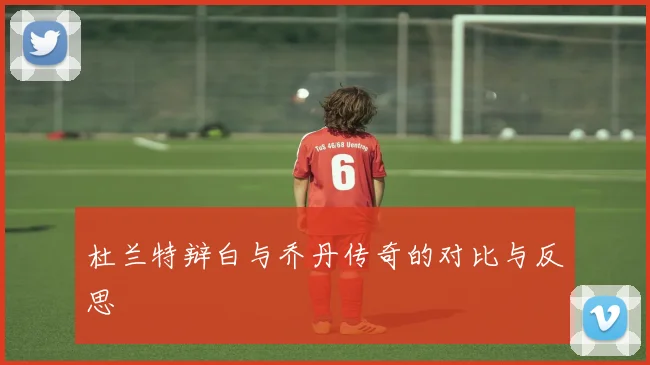 杜兰特辩白与乔丹传奇的对比与反思
