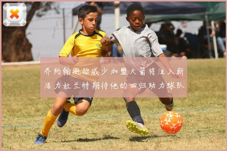 乔约翰逊称威少加盟火箭将注入新活力杜兰特期待他的回归助力球队