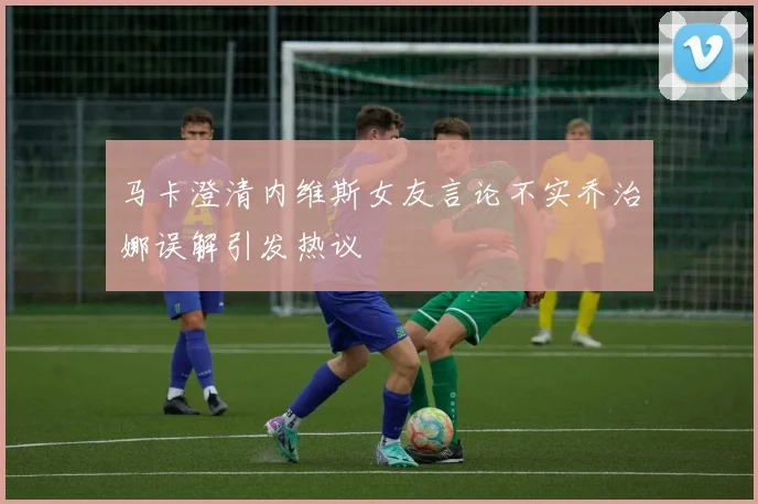 马卡澄清内维斯女友言论不实乔治娜误解引发热议