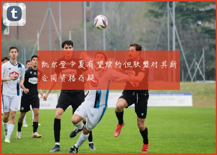 凯尔登今夏有望续约但联盟对其新合同资格存疑