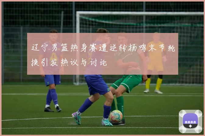 辽宁男篮热身赛遭逆转杨鸣末节轮换引发热议与讨论