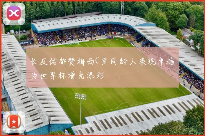 长友佑都赞梅西C罗同龄人表现卓越为世界杯增光添彩