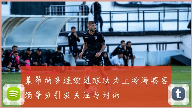 莱昂纳多连续进球助力上海海港客场争分引发关注与讨论