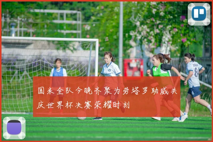 国米全队今晚齐聚为劳塔罗助威共庆世界杯决赛荣耀时刻