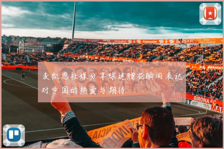 麦凯恩社媒分享球迷赠花瞬间表达对中国的热爱与期待